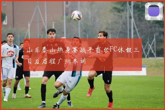 山东泰山热身赛战平首尔FC休假三日后启程广州冬训