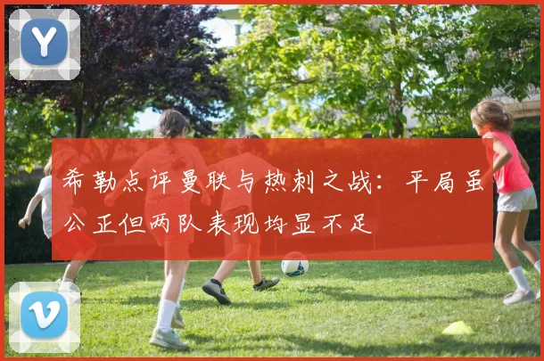 希勒点评曼联与热刺之战：平局虽公正但两队表现均显不足