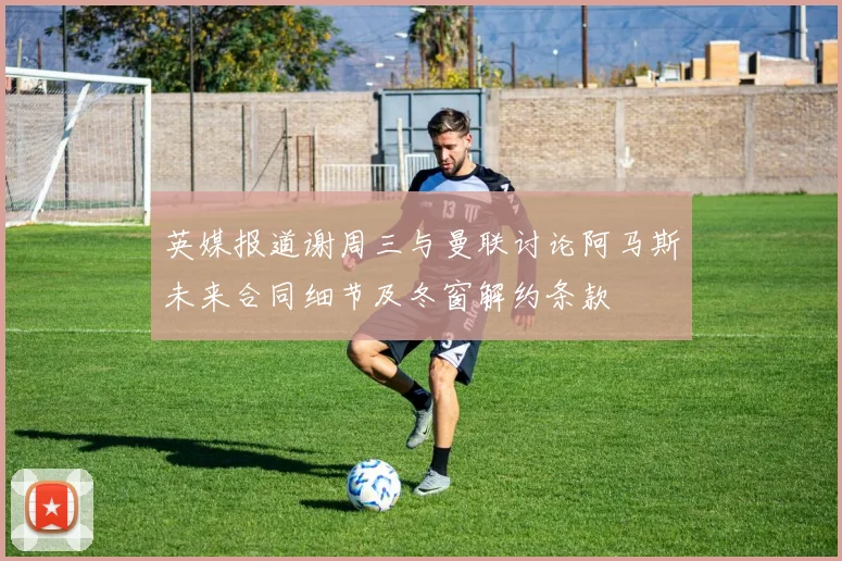英媒报道谢周三与曼联讨论阿马斯未来合同细节及冬窗解约条款