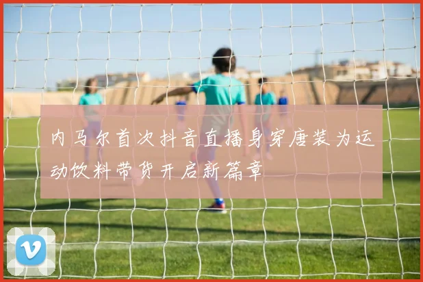 内马尔首次抖音直播身穿唐装为运动饮料带货开启新篇章