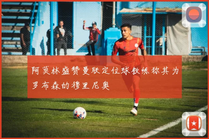 阿莫林盛赞曼联定位球教练称其为罗布森的穆里尼奥