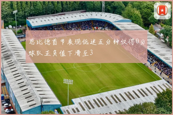 恩比德首节表现低迷五分钟仅得0分球队正负值下滑至3