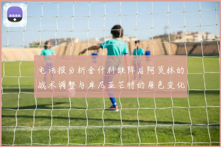 电讯报分析舍什科缺阵后阿莫林的战术调整与库尼亚芒特的角色变化