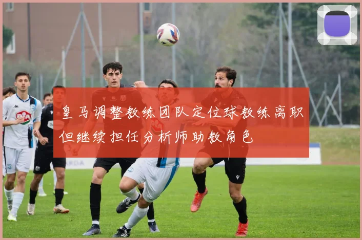 皇马调整教练团队定位球教练离职但继续担任分析师助教角色