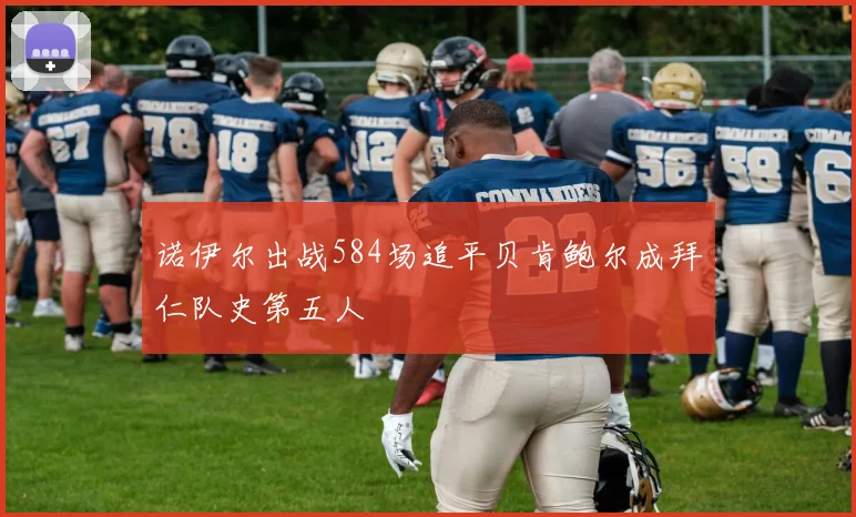 诺伊尔出战584场追平贝肯鲍尔成拜仁队史第五人