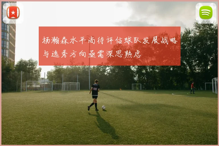 杨瀚森水平尚待评估球队发展战略与选秀方向亟需深思熟虑
